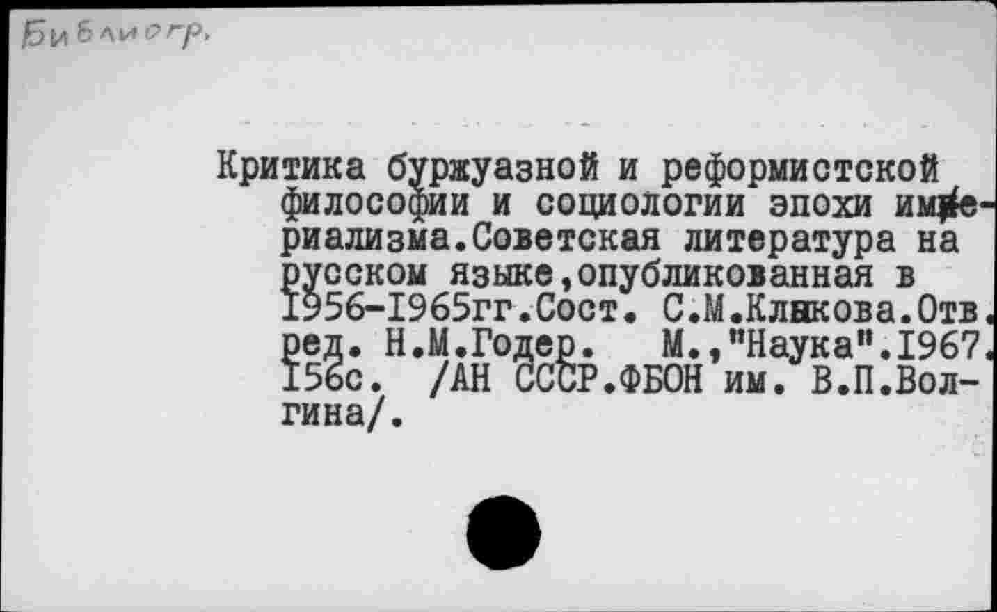 ﻿б ЛИ О Гр,
Критика буржуазной и реформистской философии и социологии эпохи ИМ|Й риализма.Советская литература на русском языке,опубликованная в 1956-1965гг.Сост. С.М.Клнкова.Отв
ред. Н.М.Годер. М.,’’Наука". 1967 156с. /АН СССР.ФБОН им. В.П.Вол-гина/.